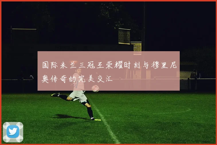 国际米兰三冠王荣耀时刻与穆里尼奥传奇的完美交汇